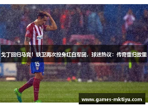 戈丁回归马竞！铁卫再次投身红白军团，球迷热议：传奇重归故里