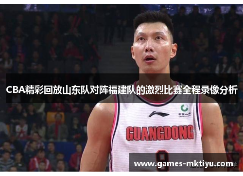 CBA精彩回放山东队对阵福建队的激烈比赛全程录像分析