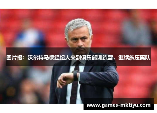 图片报：沃尔特马德经纪人来到俱乐部训练营，继续施压离队